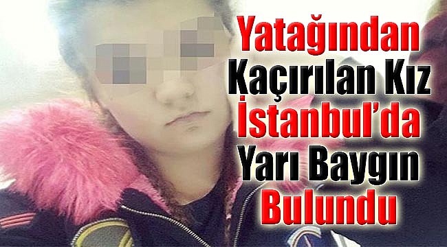 Yatağından kaçırılan kız İstanbul'da yarı baygın bulundu