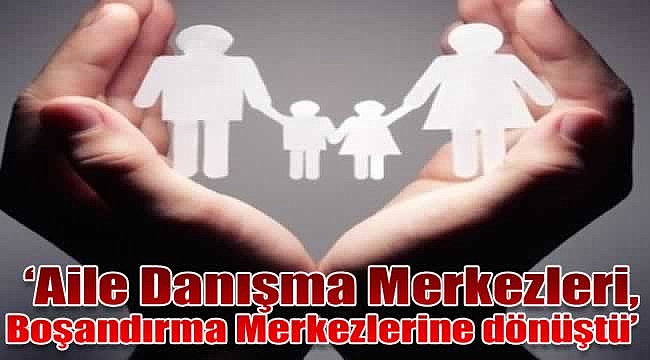 &#039;Aile Danışma Merkezleri, Boşandırma Merkezlerine dönüştü&#039;