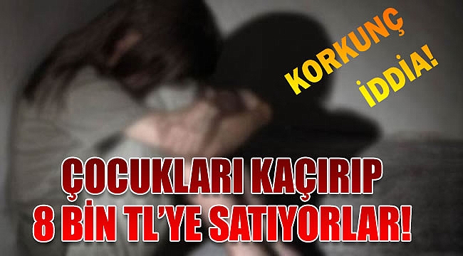 Korkunç iddia! Çocukları kaçırıp 8 bin TL&#039;ye satıyorlar!