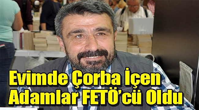 "Benim evimde çorba içen adamlar FETÖ'cü oldu"