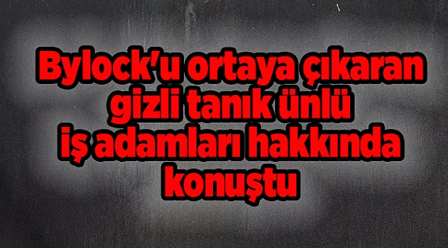 Bylock'u ortaya çıkaran gizli tanık ünlü iş adamları hakkında konuştu