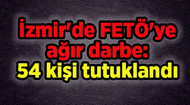 İzmir'de FETÖ'ye ağır darbe: 54 kişi tutuklandı