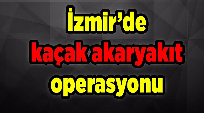 İzmir’de kaçak akaryakıt operasyonu