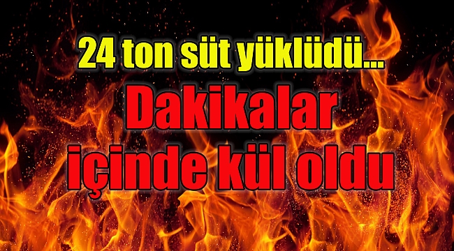 24 ton süt yükü tır alev alev yandı