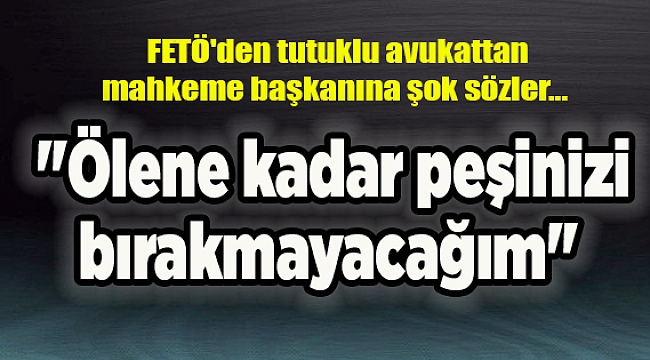 FETÖ'den tutuklu avukattan mahkeme başkanına şok sözler