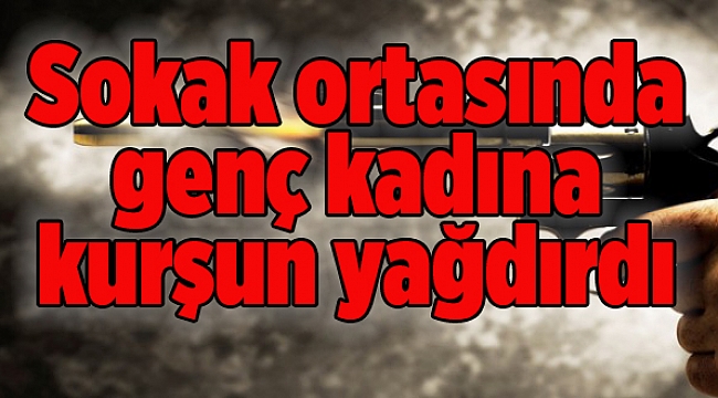 Sokak ortasında genç kadına kurşun yağdırdı