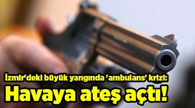 İzmir'deki büyük yangında 'ambulans' krizi: Havaya ateş açtı!