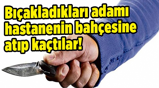 Bıçakladıkları adamı hastanenin bahçesine atıp kaçtılar