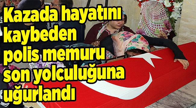 Kazada hayatını kaybeden polis memuru son yolculuğuna uğurlandı