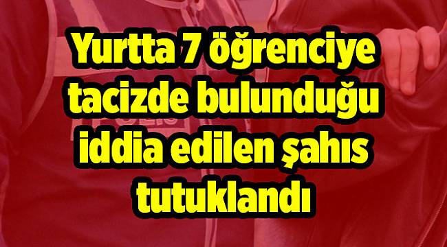 Yurtta 7 öğrenciye tacizde bulunduğu iddia edilen şahıs tutuklandı