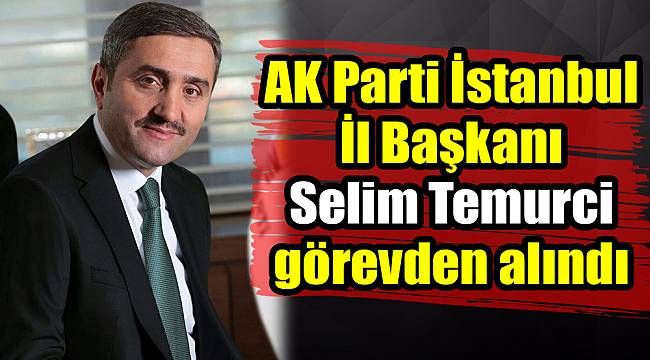 AK Parti İstanbul İl Başkanı Selim Temurci görevden alındı