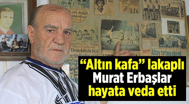 “Altın kafa” lakaplı Murat Erbaşlar hayata veda etti