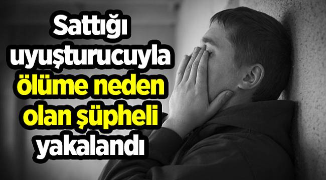 Sattığı uyuşturucuyla ölüme neden olan şüpheli yakalandı