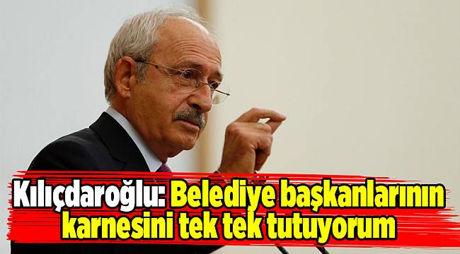 Kılıçdaroğlu: Belediye başkanlarının karnesini tek tek tutuyorum