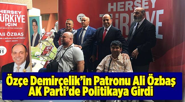 ÖZÇE DEMİRÇELİK’İN PATRONU ALİ ÖZBAŞ AK PARTİ’DE POLİTİKAYA GİRDİ