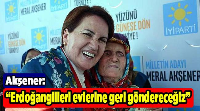 Akşener: Erdoğangilleri evlerine geri göndereceğiz