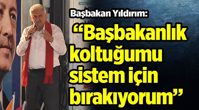 Başbakan Yıldırım: “Başbakanlık koltuğumu sistem için bırakıyorum”