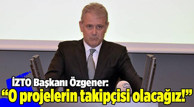 İZTO Başkanı Özgener: O projelerin takipçisi olacağız