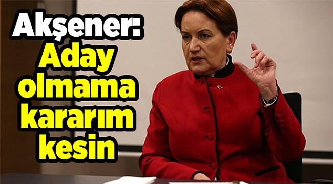 Akşener: Aday olmama kararım kesin