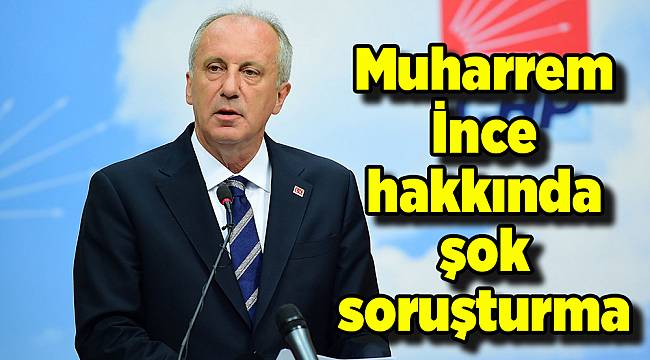 Muharrem İnce hakkında şok soruşturma