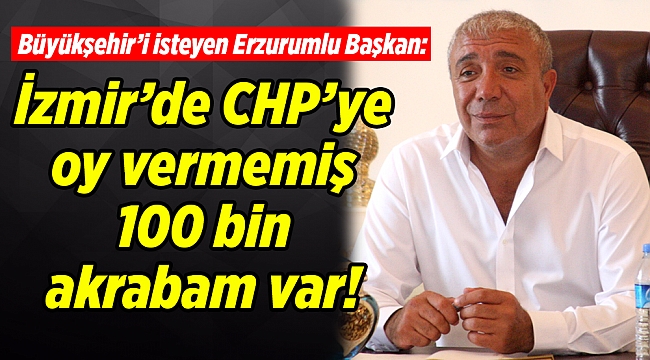 Büyükşehir’i isteyen Erzurumlu Başkan: İzmir’de CHP’ye oy vermemiş 100 bin akrabam var!
