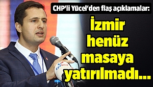 CHP'li Yücel'den flaş açıklamalar: İzmir henüz masaya yatırılmadı...