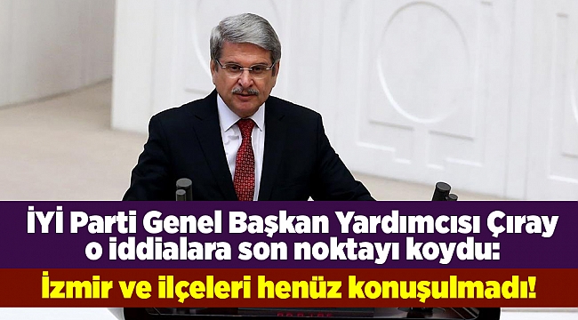 İYİ Parti Genel Başkan Yardımcısı Çıray o iddialara son noktayı koydu: İzmir ve ilçeleri henüz konuşulmadı!