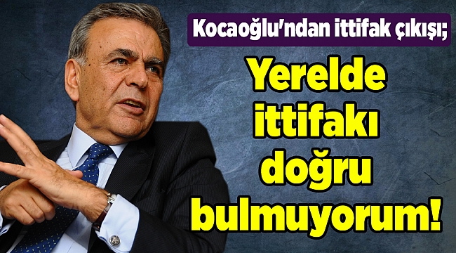 Kocaoğlu'ndan ittifak çıkışı; Yerelde ittifakı doğru bulmuyorum!
