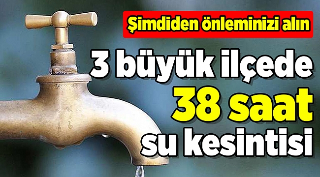 3 BÜYÜK İLÇENİN TAMAMINDA 38 SAAT SU KESİLECEK!