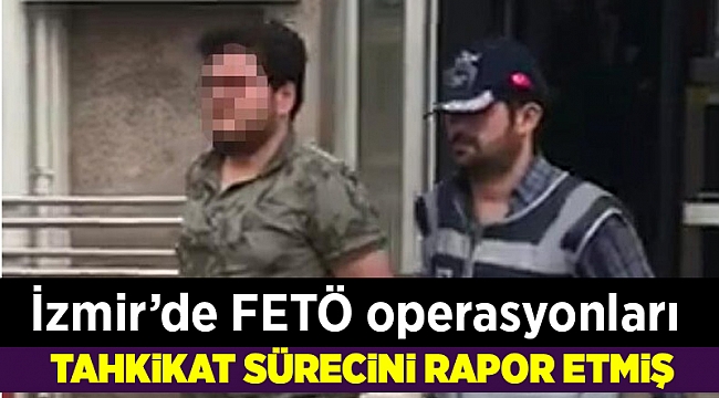 İzmir'de FETÖ operasyonları; Tahkikat sürecini rapor etmiş