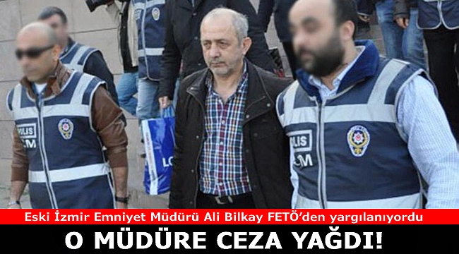 İzmir eski Emniyet Müdürü Ali Bilkay&#039;a FETÖ üyeliğinden ceza yağdı!