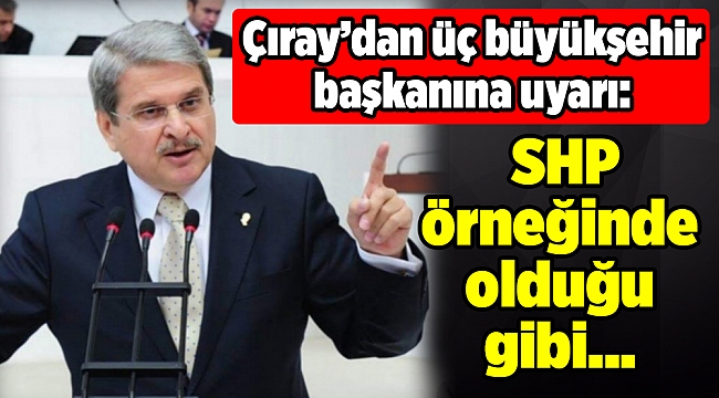 Çıray’dan üç büyükşehir başkanına uyarı: SHP örneğinde olduğu gibi...