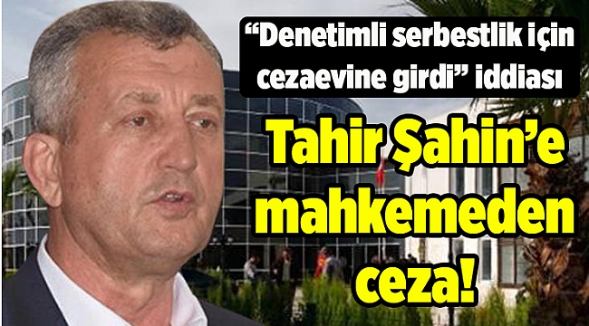 Tahir Şahin’e mahkemeden ceza! “Denetimli serbestlik için cezaevine girdi” iddiası