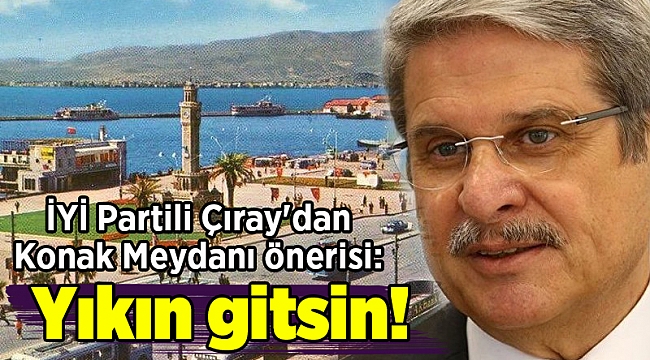 İYİ Partili Çıray&#039;dan Konak Meydanı önerisi: Yıkın gitsin!
