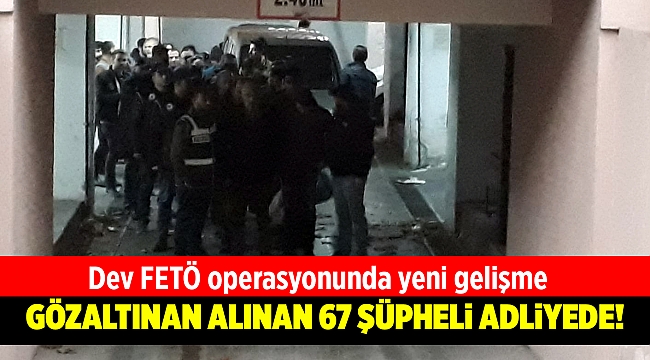 Dev FETÖ operasyonunda gözaltına alınan 67 şüpheli adliyede