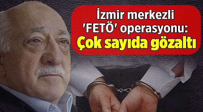İzmir merkezli FETÖ operasyonu: Çok sayıda gözaltı!