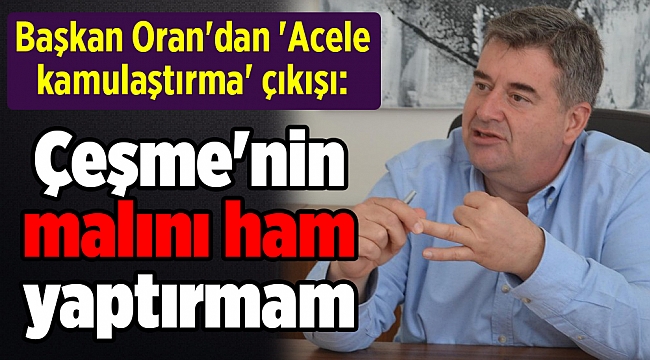 Başkan Oran&#039;dan &#039;Acele kamulaştırma&#039; çıkışı: Çeşme&#039;nin malını ham yaptırmam