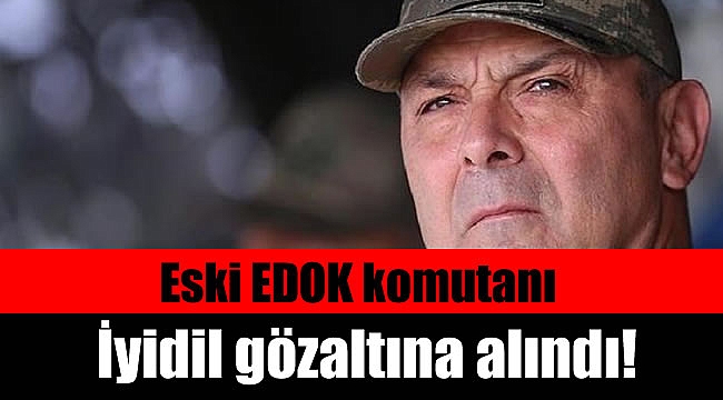 Eski EDOK komutanı İyidil gözaltına alındı