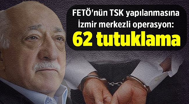 FETÖ'nün TSK yapılanmasına yönelik İzmir merkezli operasyonda 62 tutuklama