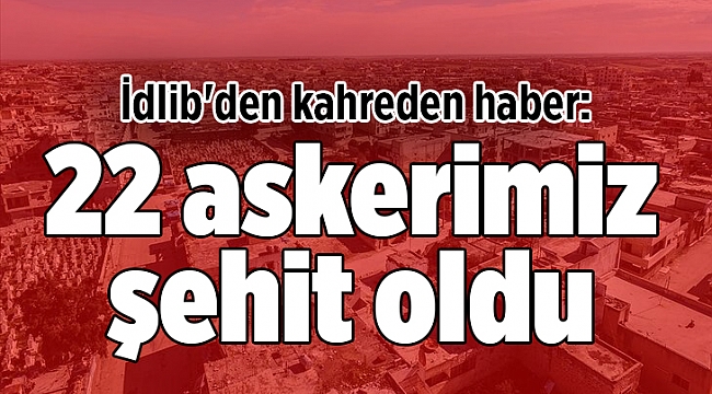 İdlib'den kahreden haber: 22 askerimiz şehit oldu