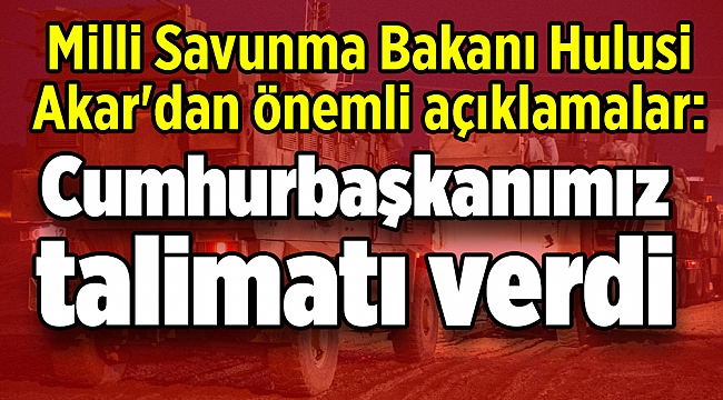 Milli Savunma Bakanı Hulusi Akar'dan önemli açıklamalar: Cumhurbaşkanımız talimatı verdi