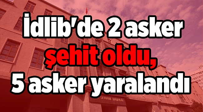 Milli Savunma Bakanlığı: İdlib'de 2 asker şehit oldu, 5 asker yaralandı