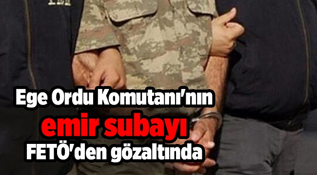 Ege Ordu Komutanı&#039;nın emir subayı FETÖ&#039;den gözaltına alındı