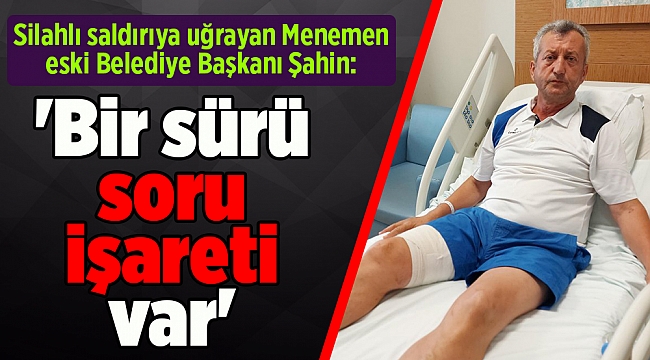 Silahlı saldırıya uğrayan Menemen eski Belediye Başkanı Şahin: 'Bir sürü soru işareti var'