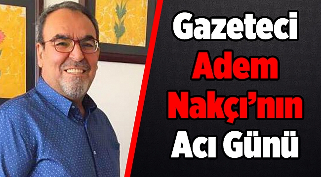 Gazeteci Adem Nakçı’nın Acı Günü
