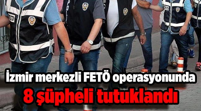 İzmir merkezli FETÖ operasyonunda 8 şüpheli tutuklandı