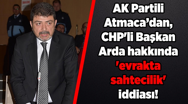AK Partili Atmaca’dan, CHP'li Başkan Arda hakkında 'evrakta sahtecilik' iddiası!