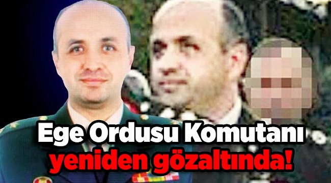 Ege Ordusu Komutanı yeniden gözaltında!