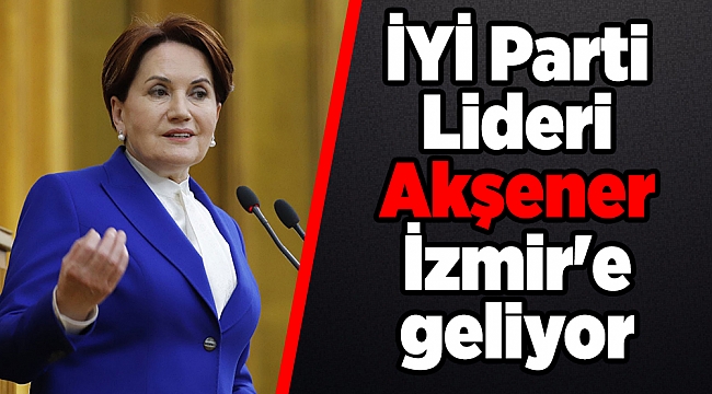 İYİ Parti Lideri Akşener İzmir'e geliyor