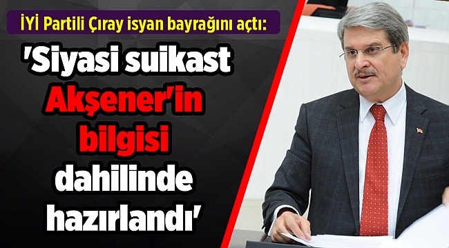 İYİ Partili Çıray isyan bayrağını açtı: 'Siyasi suikast Akşener'in bilgisi dahilinde hazırlandı'